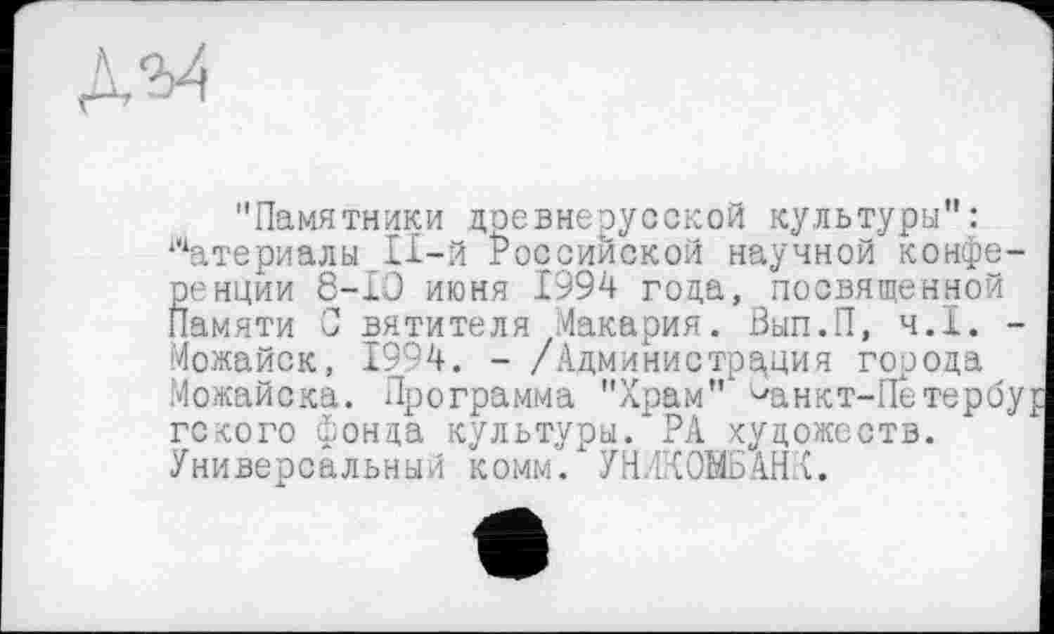 ﻿дм
"Памятники древнерусской культура”: Материалы П-й Российской научной конфе ренции 8-Ю июня 1994 года, посвященной Памяти С вятителя Макария. Вып.П, ч.І. Можайск, 1994. - /Администрация города Можайска. Программа "Храм” ^анкт-Петерб гского фонда культуры.*РА художеств. Универсальный комм. УН ЛК0МБАНК.